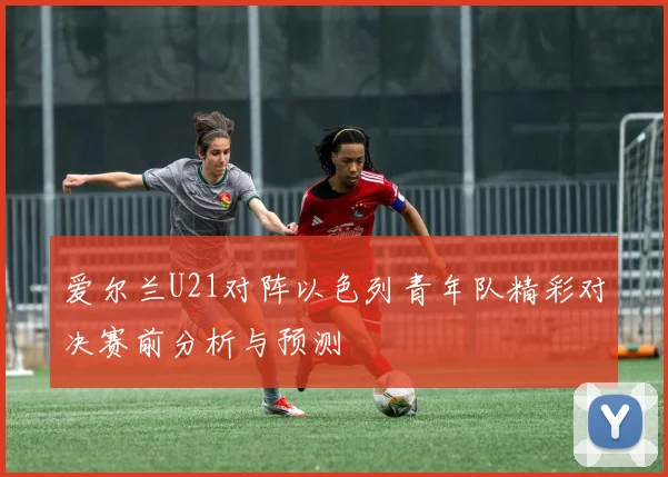 爱尔兰U21对阵以色列青年队精彩对决赛前分析与预测
