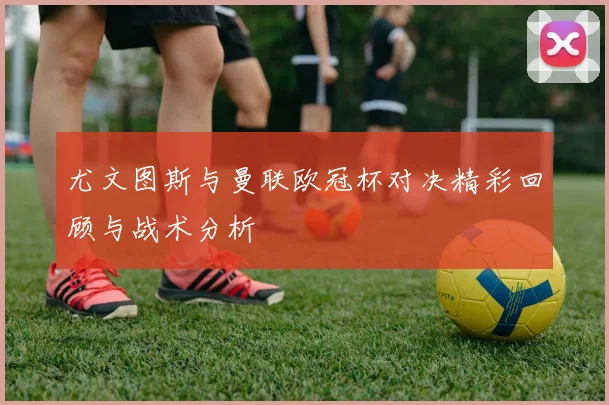 尤文图斯与曼联欧冠杯对决精彩回顾与战术分析