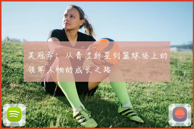 吴冠希：从青涩新星到篮球场上的领军人物的成长之路