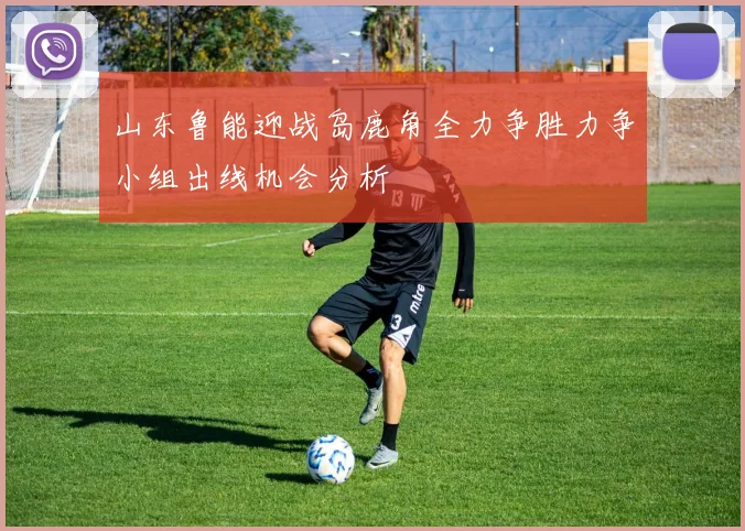 山东鲁能迎战岛鹿角全力争胜力争小组出线机会分析