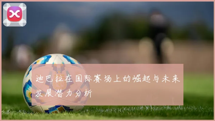 迪巴拉在国际赛场上的崛起与未来发展潜力分析