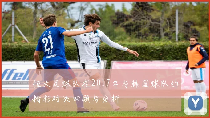 恒大足球队在2017年与韩国球队的精彩对决回顾与分析