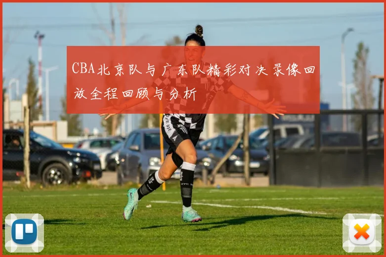 CBA北京队与广东队精彩对决录像回放全程回顾与分析