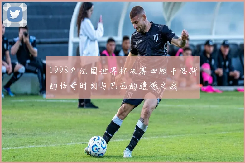 1998年法国世界杯决赛回顾卡洛斯的传奇时刻与巴西的遗憾之战