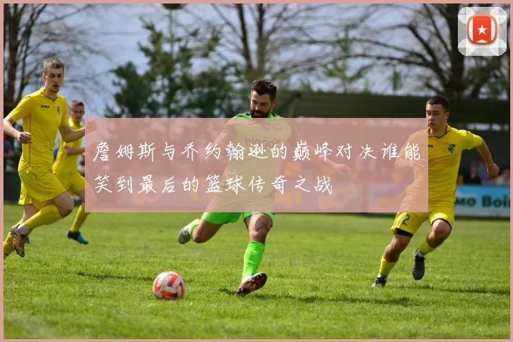 詹姆斯与乔约翰逊的巅峰对决谁能笑到最后的篮球传奇之战