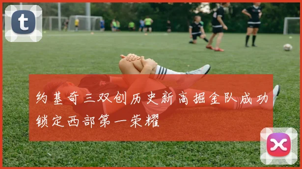 约基奇三双创历史新高掘金队成功锁定西部第一荣耀