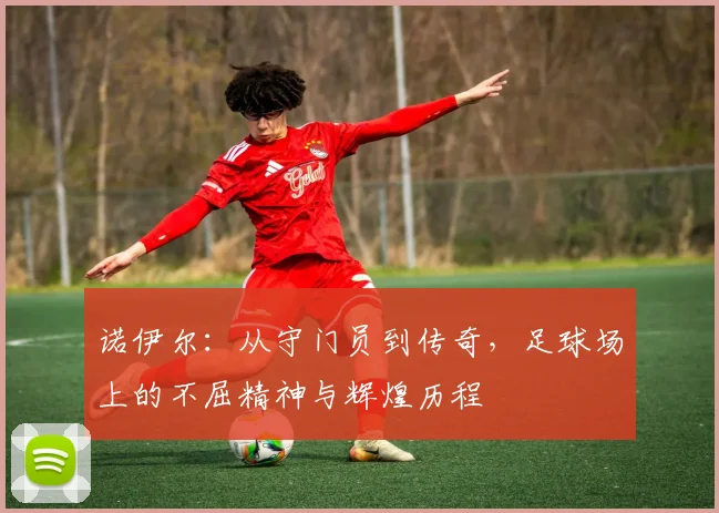 诺伊尔：从守门员到传奇，足球场上的不屈精神与辉煌历程