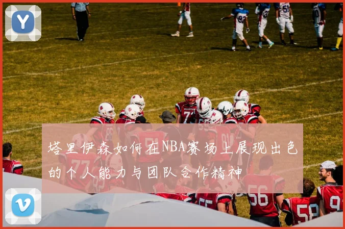 塔里伊森如何在NBA赛场上展现出色的个人能力与团队合作精神