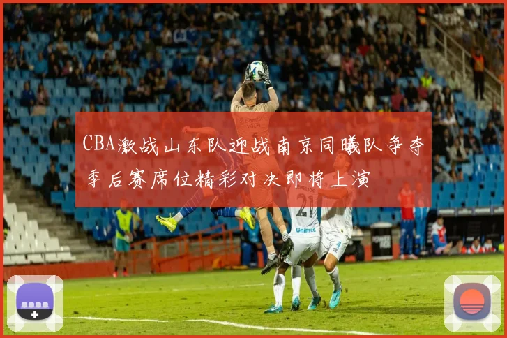 CBA激战山东队迎战南京同曦队争夺季后赛席位精彩对决即将上演