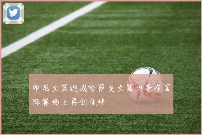 印尼女篮迎战哈萨克女篮力争在国际赛场上再创佳绩