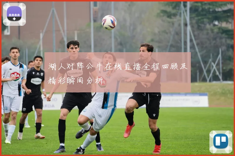 湖人对阵公牛在线直播全程回顾及精彩瞬间分析