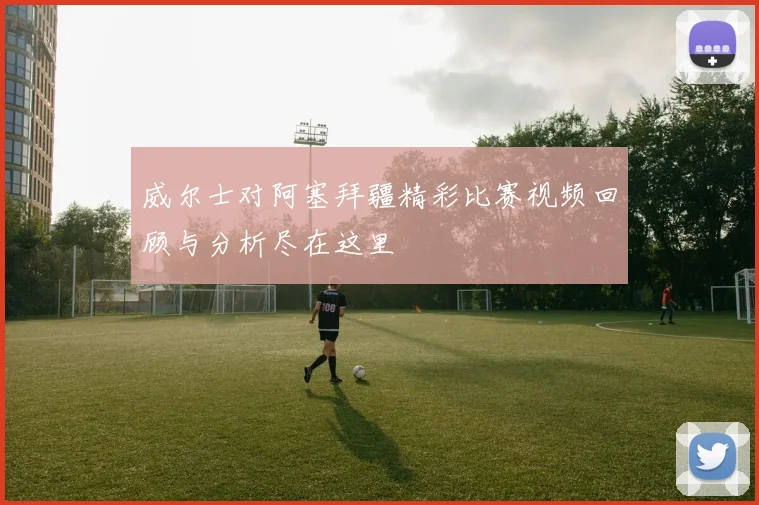 威尔士对阿塞拜疆精彩比赛视频回顾与分析尽在这里