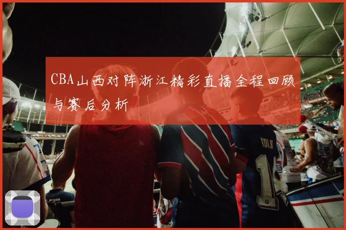 CBA山西对阵浙江精彩直播全程回顾与赛后分析