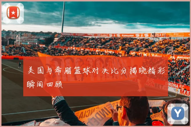 美国与希腊篮球对决比分揭晓精彩瞬间回顾