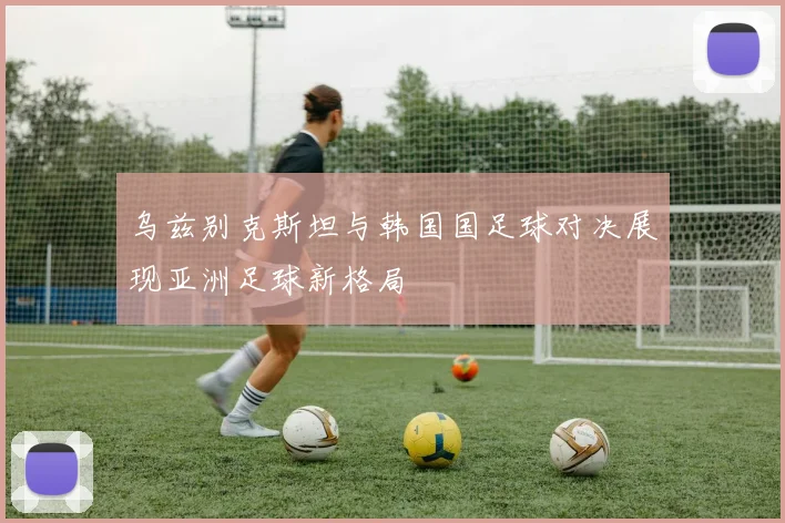 乌兹别克斯坦与韩国国足球对决展现亚洲足球新格局