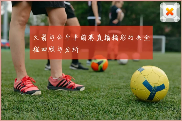 火箭与公牛季前赛直播精彩对决全程回顾与分析