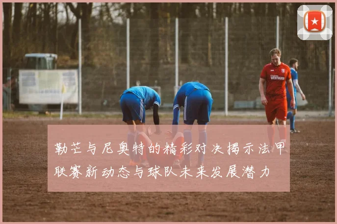 勒芒与尼奥特的精彩对决揭示法甲联赛新动态与球队未来发展潜力