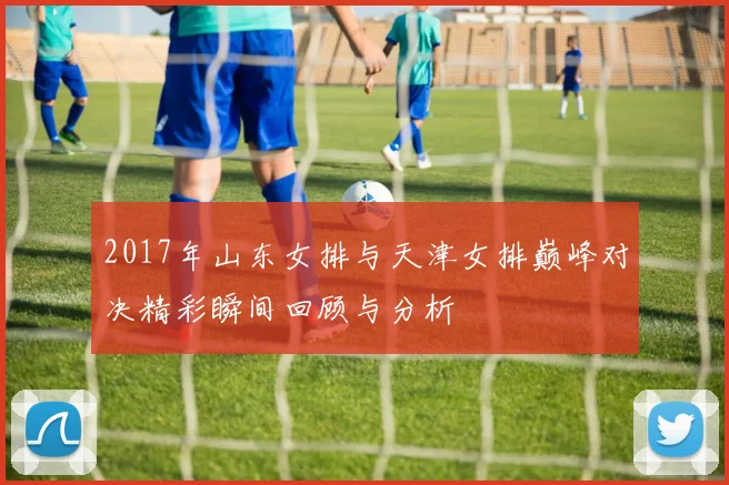 2017年山东女排与天津女排巅峰对决精彩瞬间回顾与分析