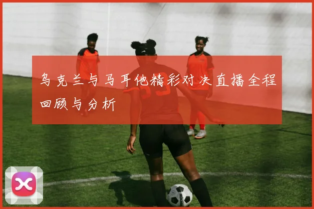 乌克兰与马耳他精彩对决直播全程回顾与分析