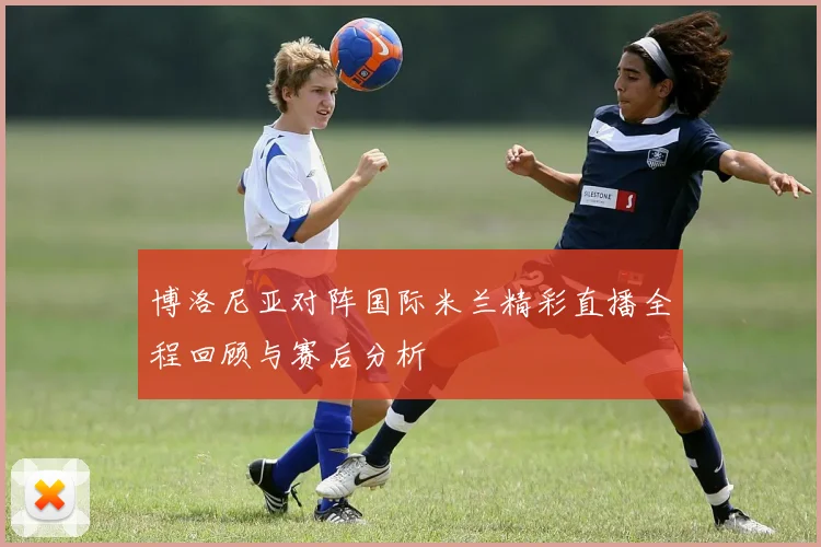 博洛尼亚对阵国际米兰精彩直播全程回顾与赛后分析