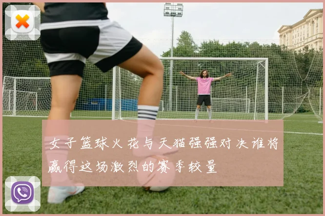 女子篮球火花与天猫强强对决谁将赢得这场激烈的赛季较量