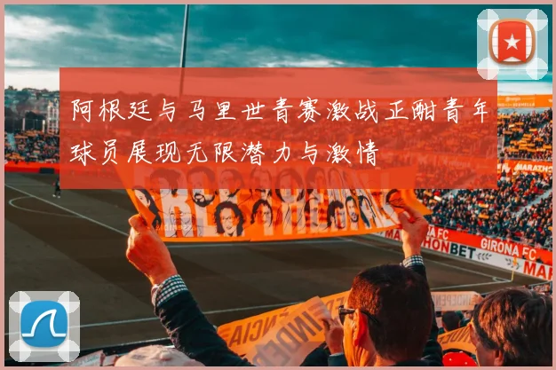 阿根廷与马里世青赛激战正酣青年球员展现无限潜力与激情