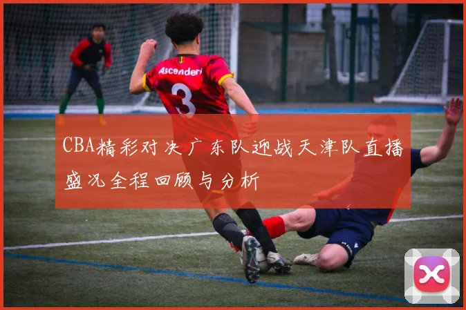 CBA精彩对决广东队迎战天津队直播盛况全程回顾与分析