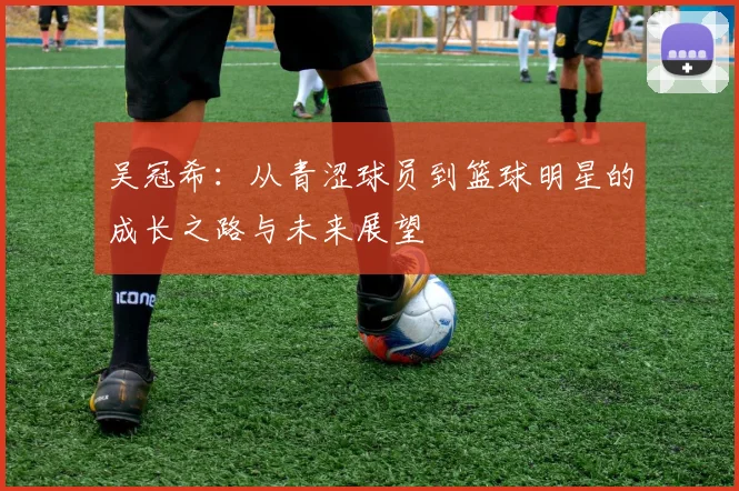 吴冠希：从青涩球员到篮球明星的成长之路与未来展望