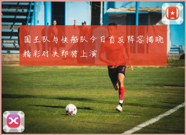 国王队与快船队今日首发阵容揭晓精彩对决即将上演