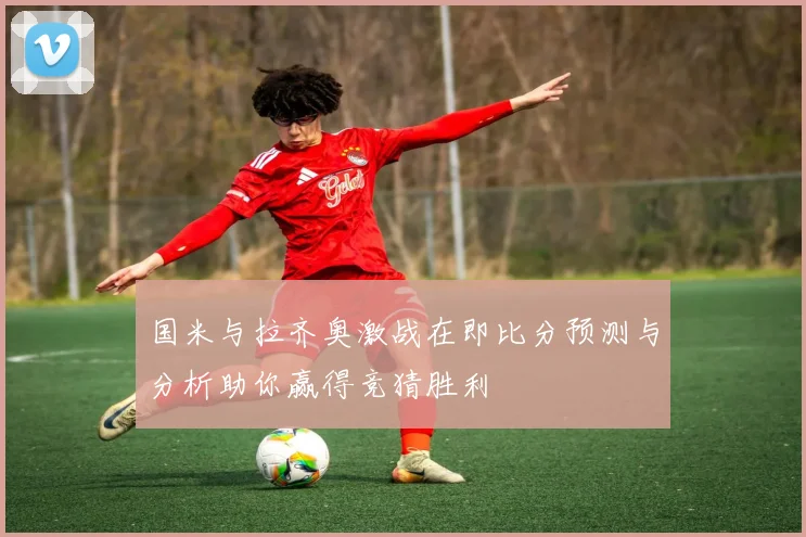 国米与拉齐奥激战在即比分预测与分析助你赢得竞猜胜利