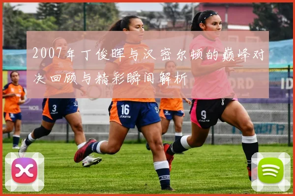 2007年丁俊晖与汉密尔顿的巅峰对决回顾与精彩瞬间解析