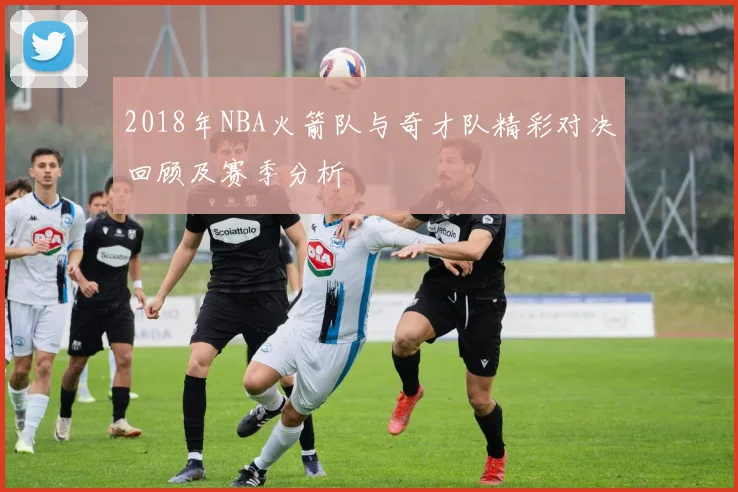 2018年NBA火箭队与奇才队精彩对决回顾及赛季分析