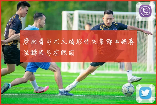 摩纳哥与尤文精彩对决集锦回顾赛场瞬间尽在眼前