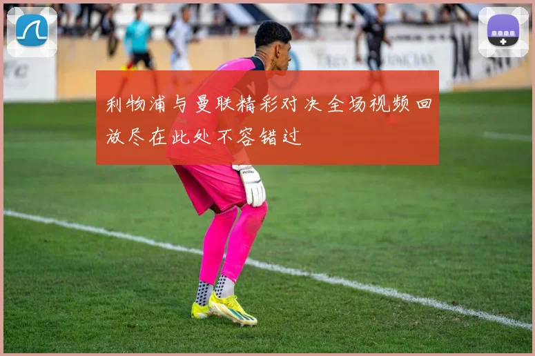利物浦与曼联精彩对决全场视频回放尽在此处不容错过