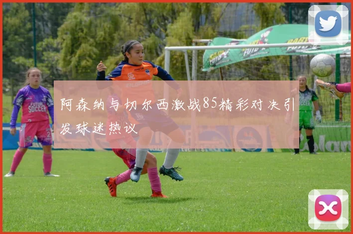 阿森纳与切尔西激战85精彩对决引发球迷热议