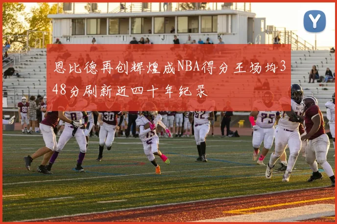 恩比德再创辉煌成NBA得分王场均348分刷新近四十年纪录