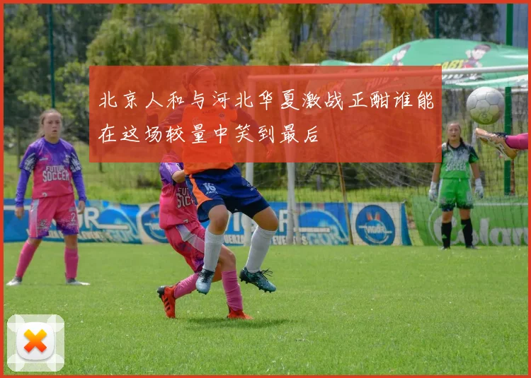 北京人和与河北华夏激战正酣谁能在这场较量中笑到最后