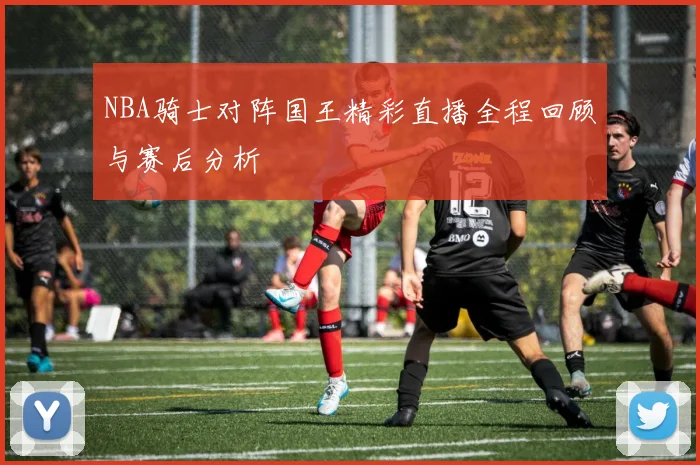 NBA骑士对阵国王精彩直播全程回顾与赛后分析