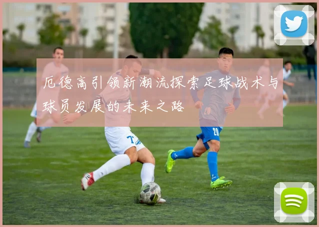 厄德高引领新潮流探索足球战术与球员发展的未来之路