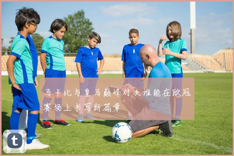 马卡比与皇马巅峰对决谁能在欧冠赛场上书写新篇章