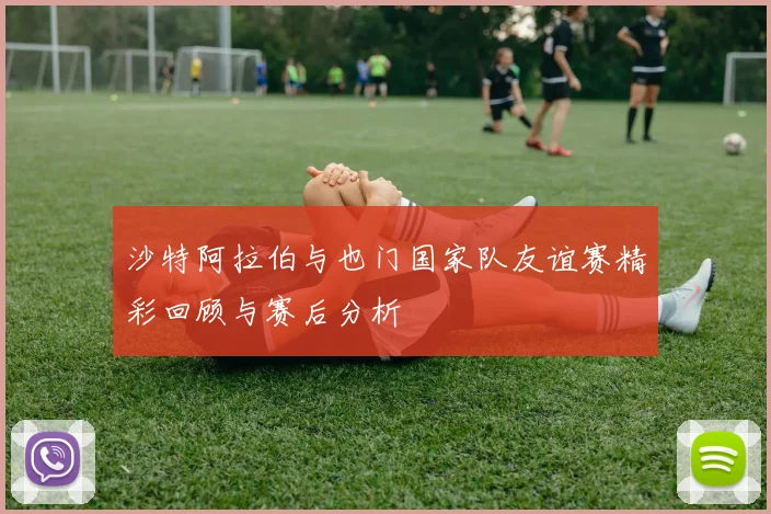 沙特阿拉伯与也门国家队友谊赛精彩回顾与赛后分析