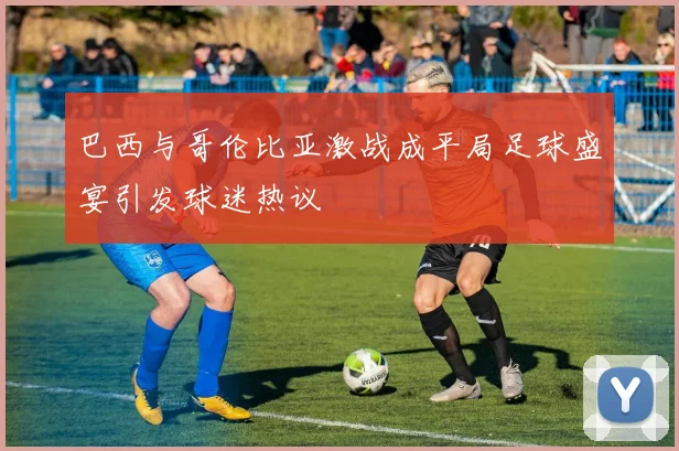 巴西与哥伦比亚激战成平局足球盛宴引发球迷热议