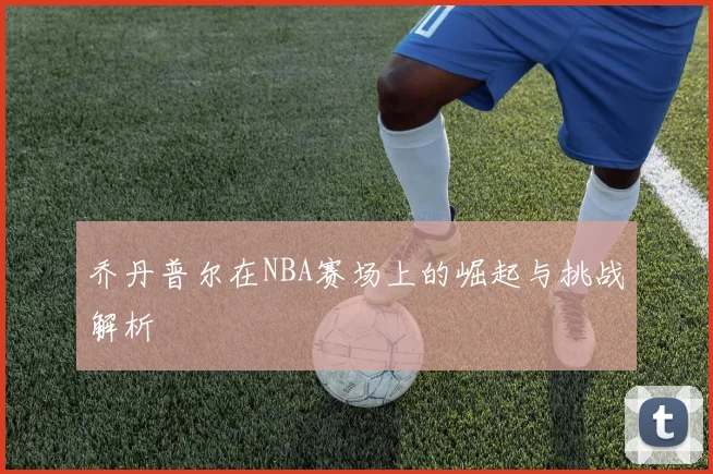 乔丹普尔在NBA赛场上的崛起与挑战解析